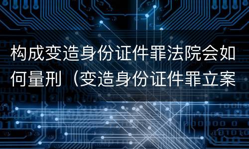 构成变造身份证件罪法院会如何量刑（变造身份证件罪立案标准）