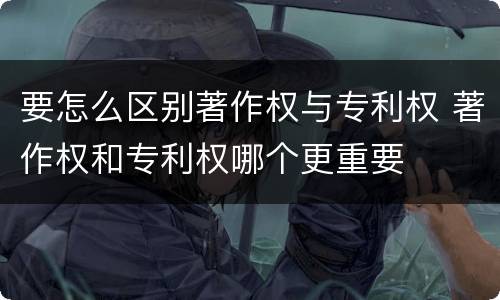 要怎么区别著作权与专利权 著作权和专利权哪个更重要