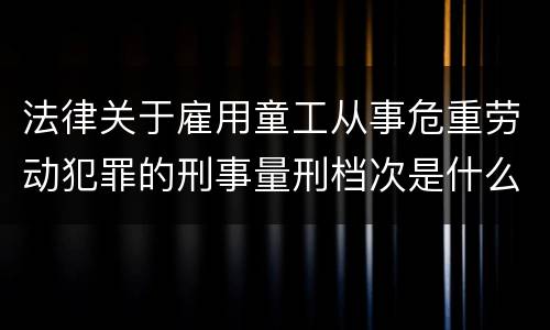 法律关于雇用童工从事危重劳动犯罪的刑事量刑档次是什么