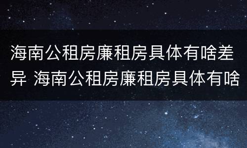 海南公租房廉租房具体有啥差异 海南公租房廉租房具体有啥差异吗