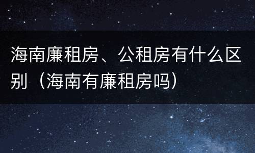 海南廉租房、公租房有什么区别（海南有廉租房吗）