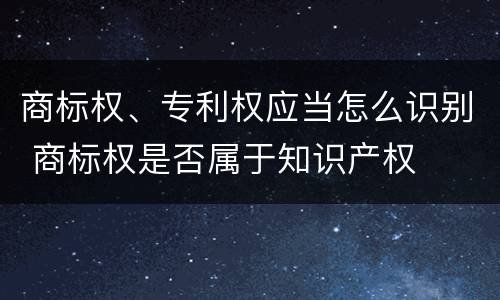 商标权、专利权应当怎么识别 商标权是否属于知识产权
