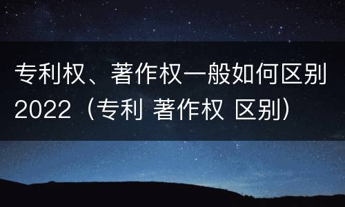 专利权、著作权一般如何区别2022（专利 著作权 区别）