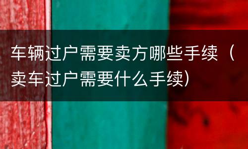 车辆过户需要卖方哪些手续（卖车过户需要什么手续）