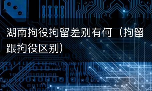 湖南拘役拘留差别有何（拘留跟拘役区别）