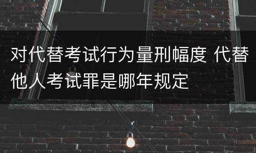 对代替考试行为量刑幅度 代替他人考试罪是哪年规定