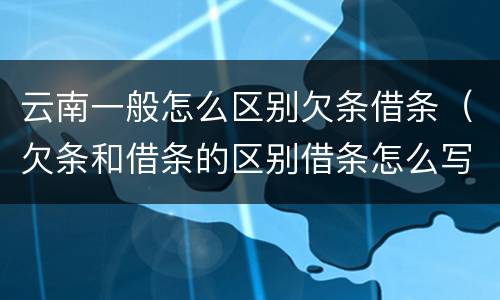云南一般怎么区别欠条借条（欠条和借条的区别借条怎么写）