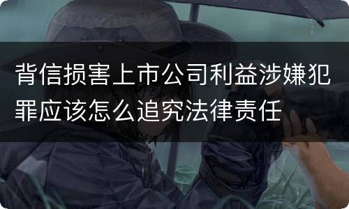 背信损害上市公司利益涉嫌犯罪应该怎么追究法律责任