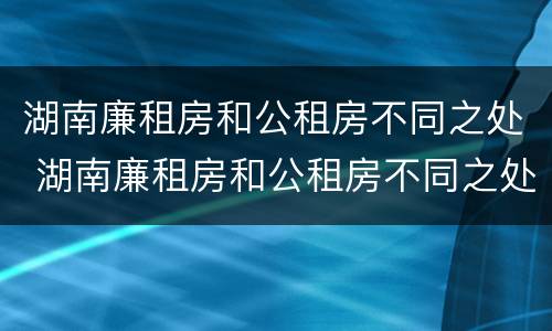 湖南廉租房和公租房不同之处 湖南廉租房和公租房不同之处在哪里
