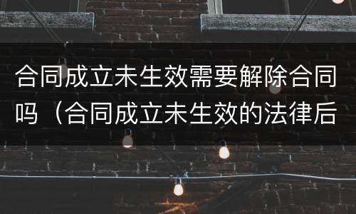合同成立未生效需要解除合同吗（合同成立未生效的法律后果）