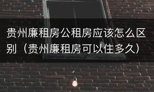 贵州廉租房公租房应该怎么区别（贵州廉租房可以住多久）