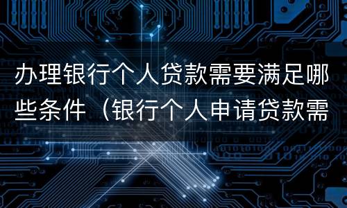 办理银行个人贷款需要满足哪些条件（银行个人申请贷款需要什么）