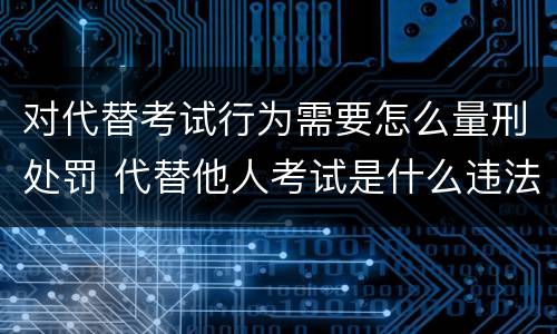 对代替考试行为需要怎么量刑处罚 代替他人考试是什么违法行为