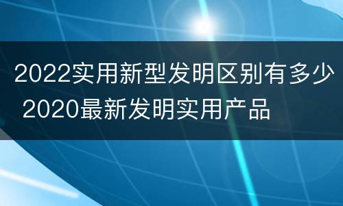 2022实用新型发明区别有多少 2020最新发明实用产品