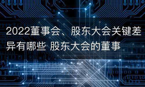 2022董事会、股东大会关键差异有哪些 股东大会的董事
