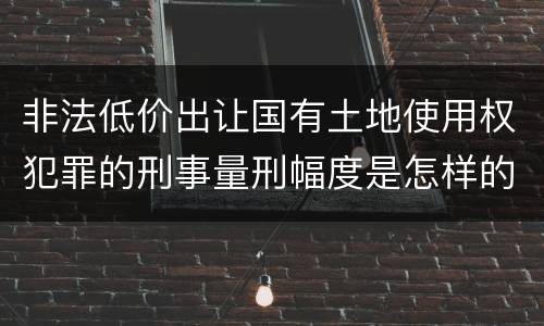 非法低价出让国有土地使用权犯罪的刑事量刑幅度是怎样的