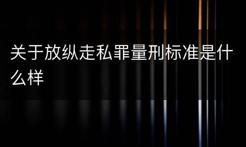 关于放纵走私罪量刑标准是什么样