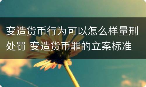 变造货币行为可以怎么样量刑处罚 变造货币罪的立案标准