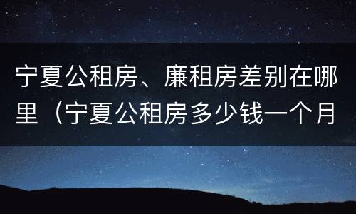 宁夏公租房、廉租房差别在哪里（宁夏公租房多少钱一个月）