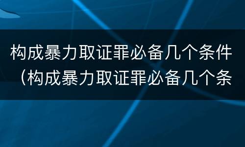 构成暴力取证罪必备几个条件（构成暴力取证罪必备几个条件）