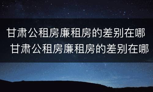 甘肃公租房廉租房的差别在哪 甘肃公租房廉租房的差别在哪里