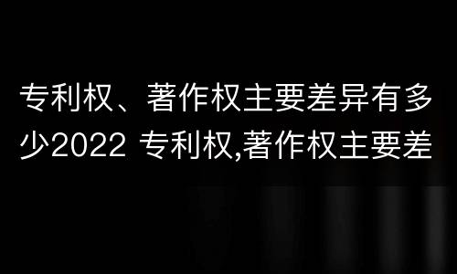 专利权、著作权主要差异有多少2022 专利权,著作权主要差异有多少2022年的