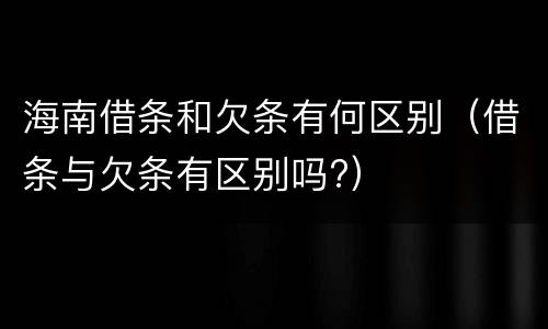 海南借条和欠条有何区别（借条与欠条有区别吗?）