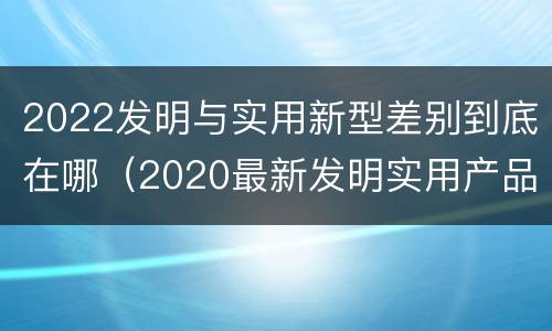 2022发明与实用新型差别到底在哪（2020最新发明实用产品）