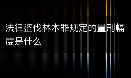 法律盗伐林木罪规定的量刑幅度是什么