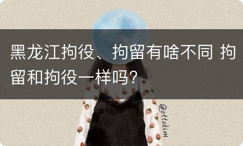 黑龙江拘役、拘留有啥不同 拘留和拘役一样吗?