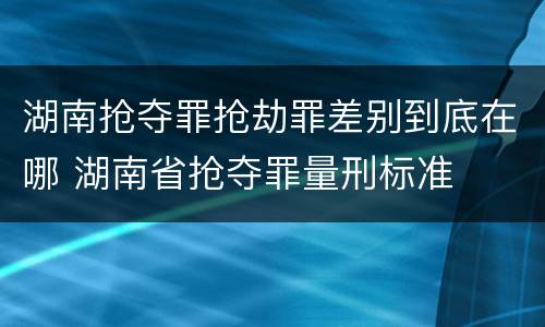 湖南抢夺罪抢劫罪差别到底在哪 湖南省抢夺罪量刑标准