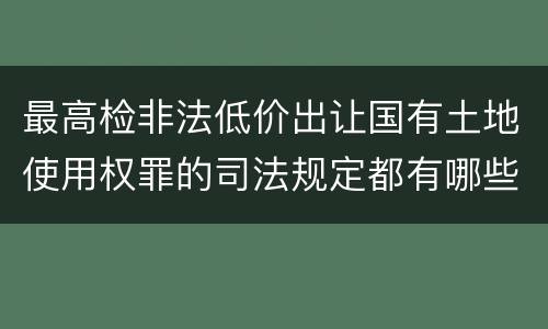 最高检非法低价出让国有土地使用权罪的司法规定都有哪些