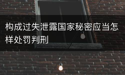 构成过失泄露国家秘密应当怎样处罚判刑