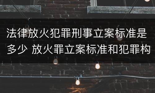 法律放火犯罪刑事立案标准是多少 放火罪立案标准和犯罪构成