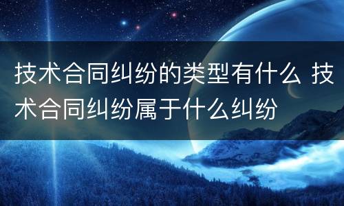 技术合同纠纷的类型有什么 技术合同纠纷属于什么纠纷