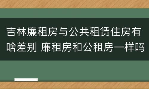 吉林廉租房与公共租赁住房有啥差别 廉租房和公租房一样吗