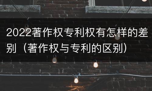 2022著作权专利权有怎样的差别（著作权与专利的区别）