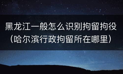 黑龙江一般怎么识别拘留拘役（哈尔滨行政拘留所在哪里）