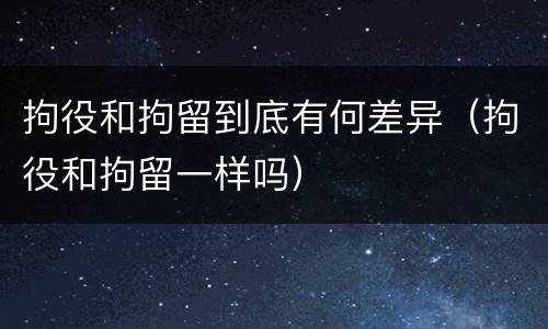 拘役和拘留到底有何差异（拘役和拘留一样吗）