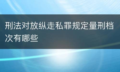 刑法对放纵走私罪规定量刑档次有哪些