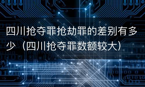 四川抢夺罪抢劫罪的差别有多少（四川抢夺罪数额较大）