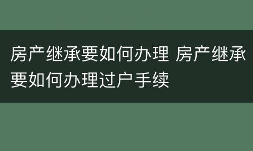 房产继承要如何办理 房产继承要如何办理过户手续