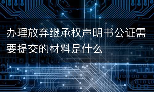 办理放弃继承权声明书公证需要提交的材料是什么