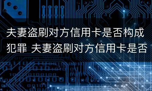 夫妻盗刷对方信用卡是否构成犯罪 夫妻盗刷对方信用卡是否构成犯罪行为