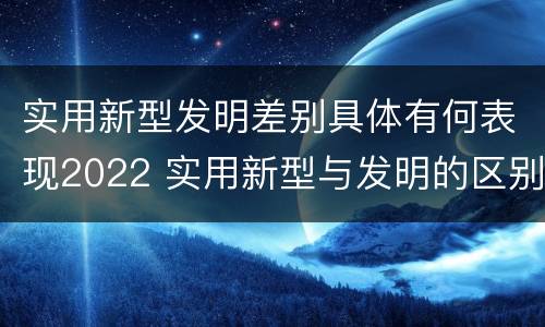 实用新型发明差别具体有何表现2022 实用新型与发明的区别有哪些
