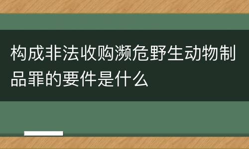 构成非法收购濒危野生动物制品罪的要件是什么