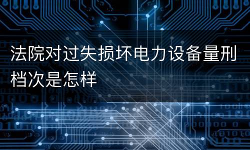 法院对过失损坏电力设备量刑档次是怎样