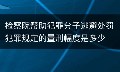 检察院帮助犯罪分子逃避处罚犯罪规定的量刑幅度是多少
