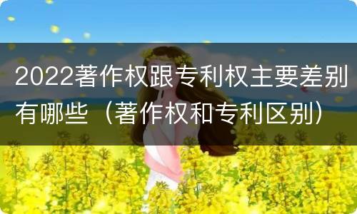 2022著作权跟专利权主要差别有哪些（著作权和专利区别）