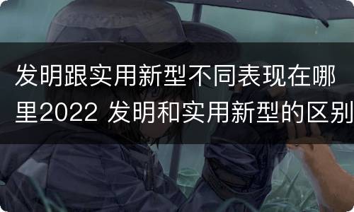 发明跟实用新型不同表现在哪里2022 发明和实用新型的区别和联系有什么